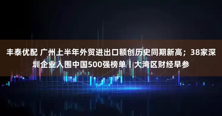 丰泰优配 广州上半年外贸进出口额创历史同期新高；38家深圳企业入围中国500强榜单丨大湾区财经早参