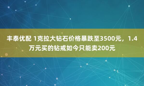 丰泰优配 1克拉大钻石价格暴跌至3500元,1.4万元买的钻戒如今只能卖200元