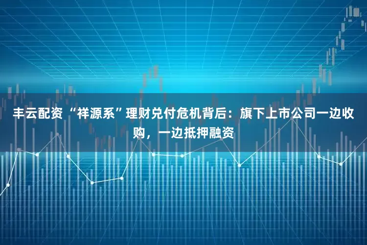 丰云配资 “祥源系”理财兑付危机背后：旗下上市公司一边收购，一边抵押融资
