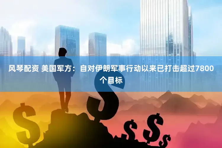 风琴配资 美国军方：自对伊朗军事行动以来已打击超过7800个目标
