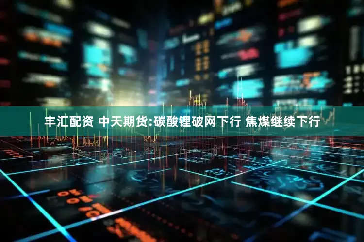丰汇配资 中天期货:碳酸锂破网下行 焦煤继续下行