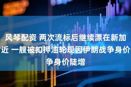 风琴配资 两次流标后继续漂在新加坡附近 一艘被扣押油轮现因伊朗战争身价陡增