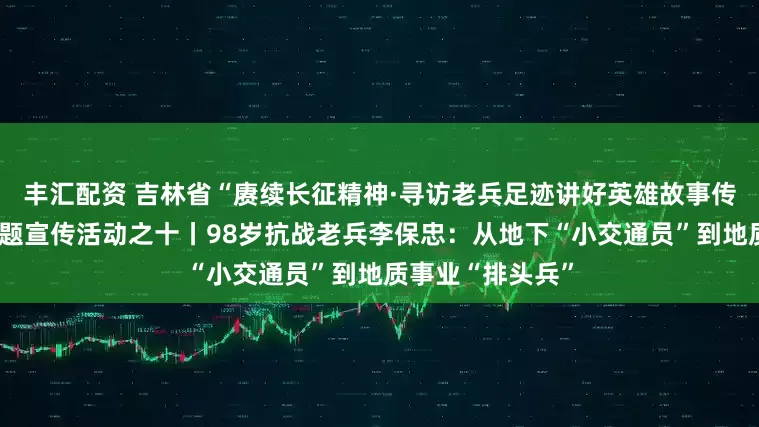 丰汇配资 吉林省“赓续长征精神·寻访老兵足迹讲好英雄故事传承红色精神”主题宣传活动之十丨98岁抗战老兵李保忠：从地下“小交通员”到地质事业“排头兵”
