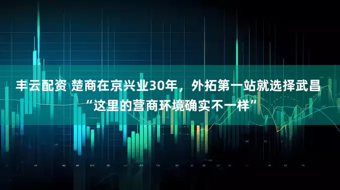 丰云配资 楚商在京兴业30年，外拓第一站就选择武昌 “这里的营商环境确实不一样”
